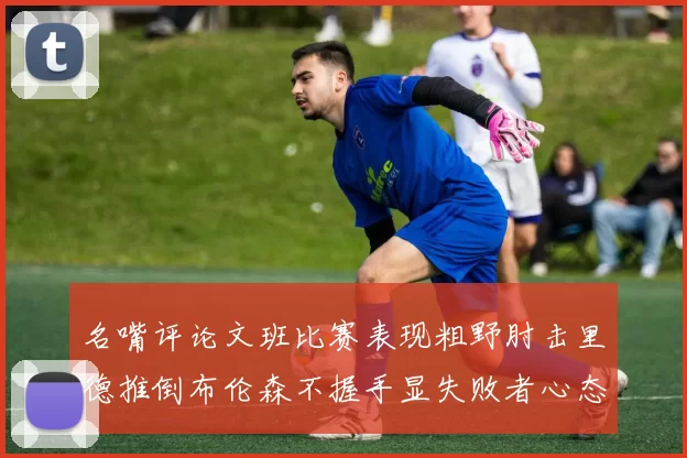 名嘴评论文班比赛表现粗野肘击里德推倒布伦森不握手显失败者心态