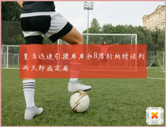 皇马迅速引援库库和B席科纳特谈判两天即成定局